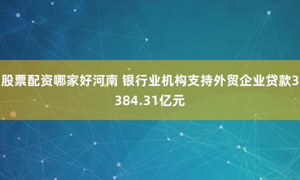 股票配资哪家好河南 银行业机构支持外贸企业贷款3384.31亿元