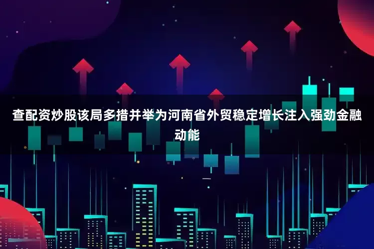 查配资炒股该局多措并举为河南省外贸稳定增长注入强劲金融动能
