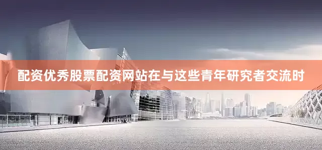 配资优秀股票配资网站在与这些青年研究者交流时