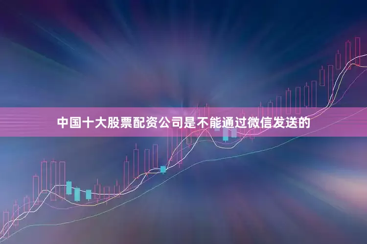 中国十大股票配资公司是不能通过微信发送的