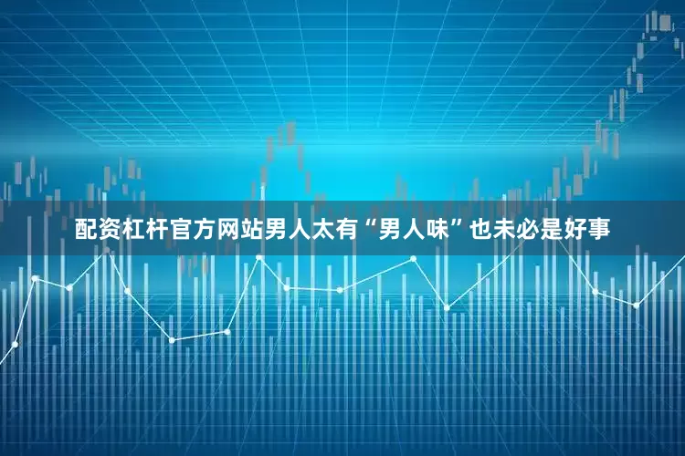 配资杠杆官方网站男人太有“男人味”也未必是好事