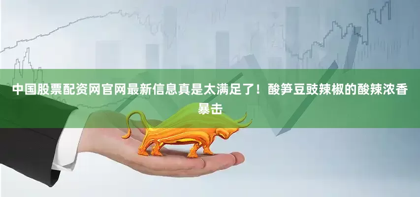 中国股票配资网官网最新信息真是太满足了！酸笋豆豉辣椒的酸辣浓香暴击