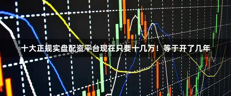 十大正规实盘配资平台现在只要十几万！等于开了几年