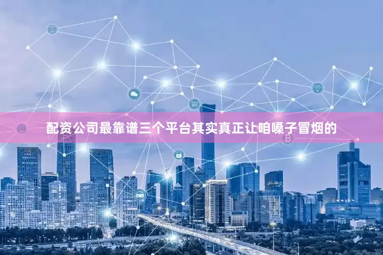 配资公司最靠谱三个平台其实真正让咱嗓子冒烟的
