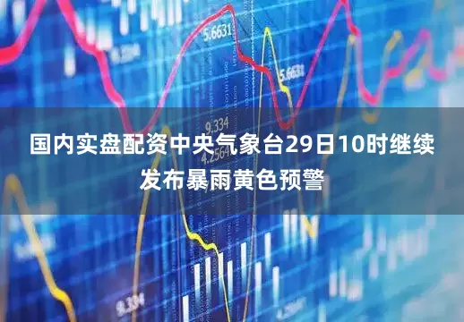 国内实盘配资　　中央气象台29日10时继续发布暴雨黄色预警