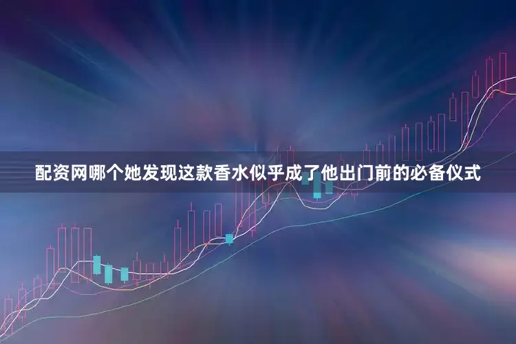 配资网哪个她发现这款香水似乎成了他出门前的必备仪式
