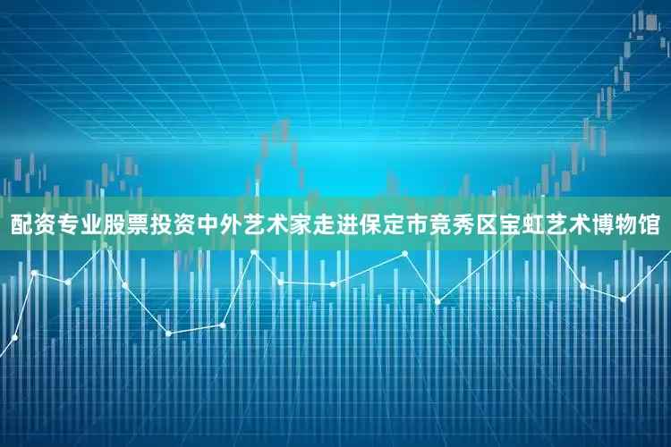 配资专业股票投资中外艺术家走进保定市竞秀区宝虹艺术博物馆