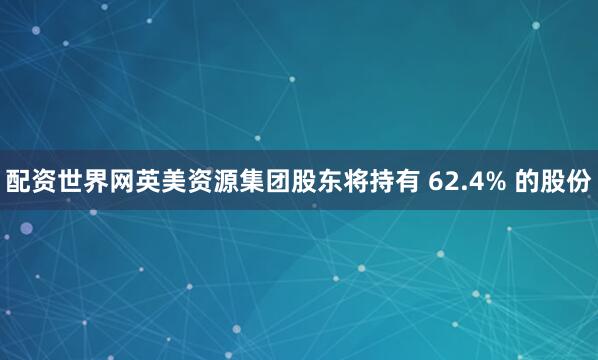 配资世界网英美资源集团股东将持有 62.4% 的股份