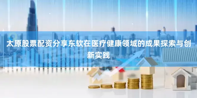 太原股票配资分享东软在医疗健康领域的成果探索与创新实践