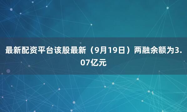 最新配资平台该股最新（9月19日）两融余额为3.07亿元