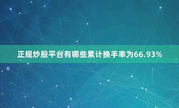 正规炒股平台有哪些累计换手率为66.93%