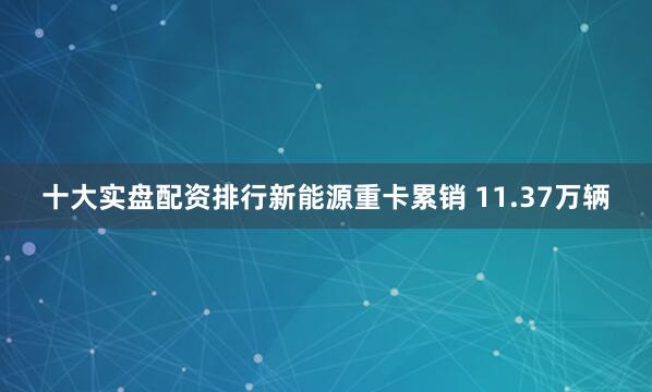 十大实盘配资排行新能源重卡累销 11.37万辆