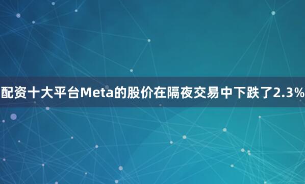 配资十大平台Meta的股价在隔夜交易中下跌了2.3%