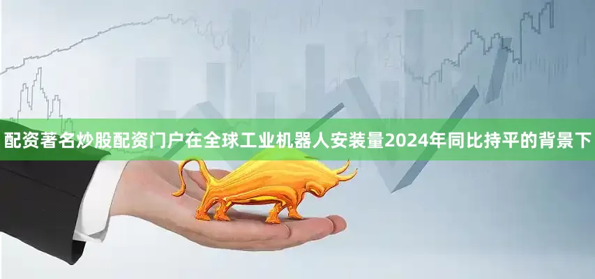 配资著名炒股配资门户在全球工业机器人安装量2024年同比持平的背景下